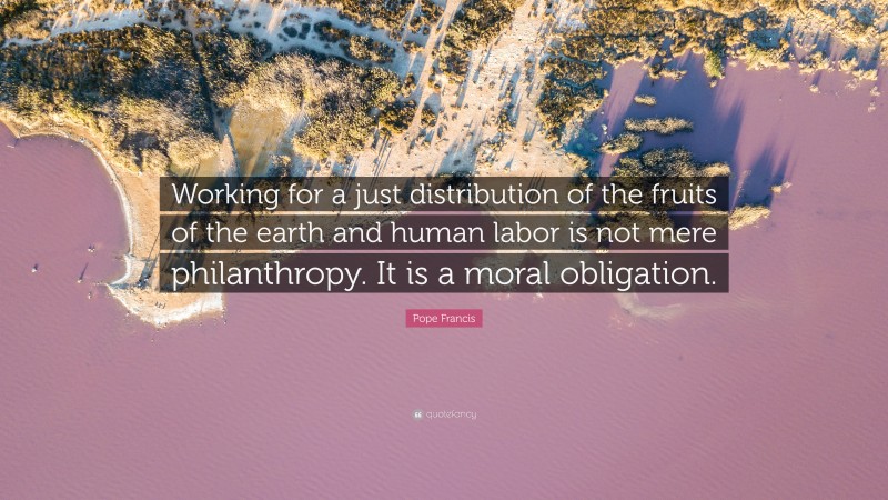 Pope Francis Quote: “Working for a just distribution of the fruits of the earth and human labor is not mere philanthropy. It is a moral obligation.”