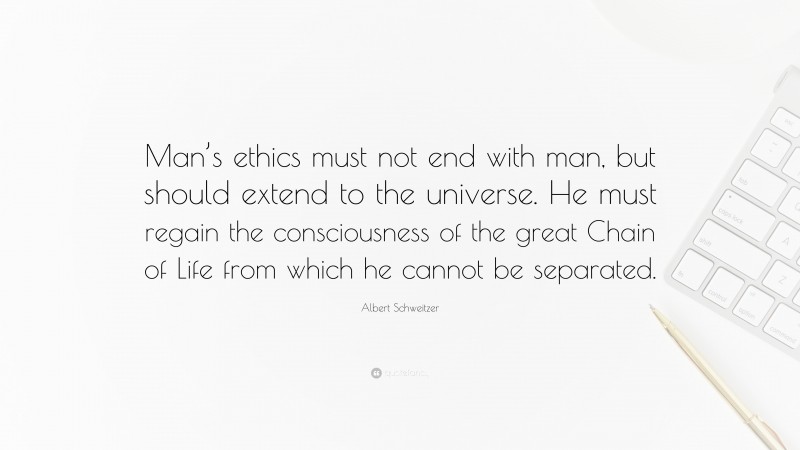 Albert Schweitzer Quote: “Man’s ethics must not end with man, but should extend to the universe. He must regain the consciousness of the great Chain of Life from which he cannot be separated.”
