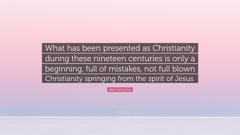 Albert Schweitzer Quote: “What has been presented as Christianity during these nineteen centuries is only a beginning, full of mistakes, not full blown Christianity springing from the spirit of Jesus.”