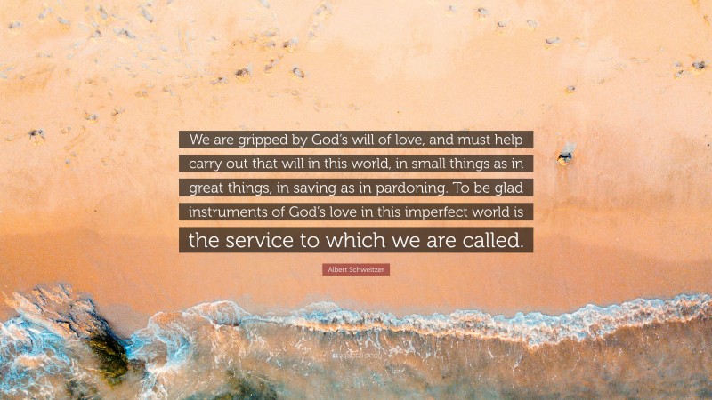 Albert Schweitzer Quote: “We are gripped by God’s will of love, and must help carry out that will in this world, in small things as in great things, in saving as in pardoning. To be glad instruments of God’s love in this imperfect world is the service to which we are called.”