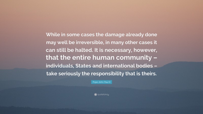 Pope John Paul II Quote: “While in some cases the damage already done may well be irreversible, in many other cases it can still be halted. It is necessary, however, that the entire human community – individuals, States and international bodies – take seriously the responsibility that is theirs.”