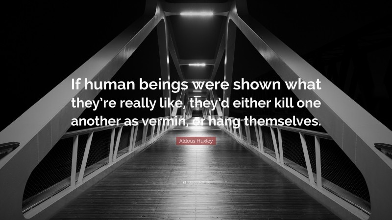 Aldous Huxley Quote: “If human beings were shown what they’re really like, they’d either kill one another as vermin, or hang themselves.”
