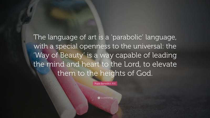 Pope Benedict XVI Quote: “The language of art is a ‘parabolic’ language, with a special openness to the universal: the ‘Way of Beauty’ is a way capable of leading the mind and heart to the Lord, to elevate them to the heights of God.”