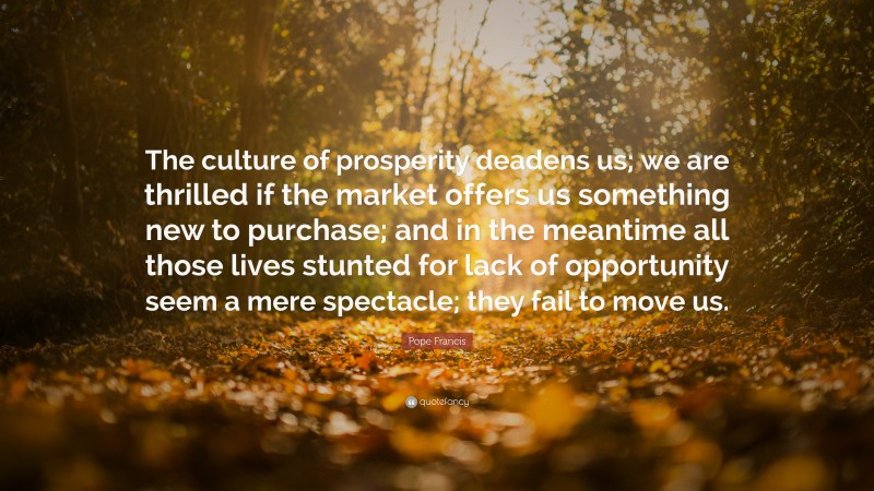 Pope Francis Quote: “The culture of prosperity deadens us; we are thrilled if the market offers us something new to purchase; and in the meantime all those lives stunted for lack of opportunity seem a mere spectacle; they fail to move us.”