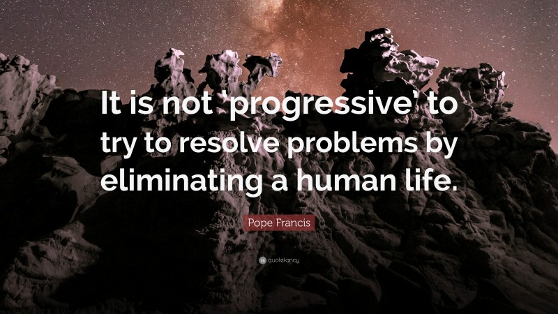 Pope Francis Quote: “It is not ‘progressive’ to try to resolve problems by eliminating a human life.”