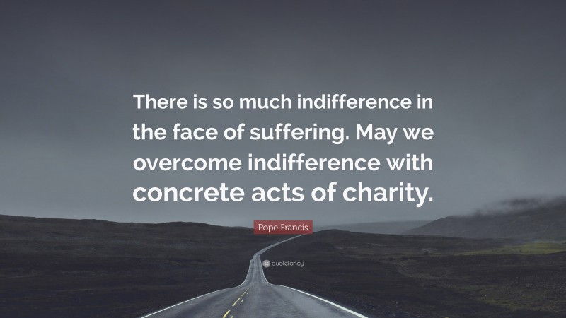 Pope Francis Quote: “There is so much indifference in the face of suffering. May we overcome indifference with concrete acts of charity.”