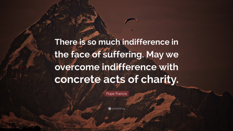 Pope Francis Quote: “There is so much indifference in the face of suffering. May we overcome indifference with concrete acts of charity.”