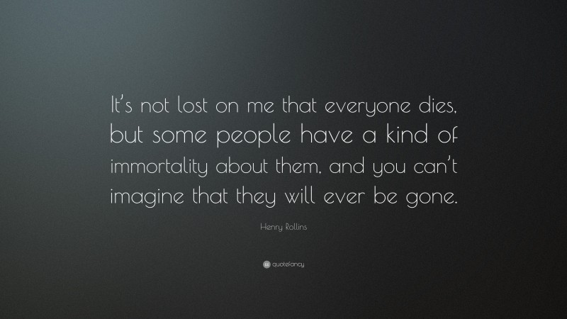 Henry Rollins Quote: “It’s not lost on me that everyone dies, but some people have a kind of immortality about them, and you can’t imagine that they will ever be gone.”