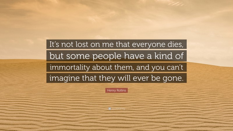 Henry Rollins Quote: “It’s not lost on me that everyone dies, but some people have a kind of immortality about them, and you can’t imagine that they will ever be gone.”