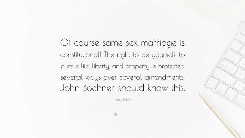 Henry Rollins Quote: “Of course same sex marriage is constitutional! The right to be yourself, to pursue life, liberty, and property, is protected several ways over several amendments. John Boehner should know this.”