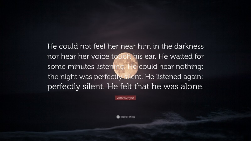 James Joyce Quote: “He could not feel her near him in the darkness nor hear her voice touch his ear. He waited for some minutes listening. He could hear nothing: the night was perfectly silent. He listened again: perfectly silent. He felt that he was alone.”