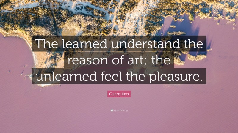Quintilian Quote: “The learned understand the reason of art; the unlearned feel the pleasure.”