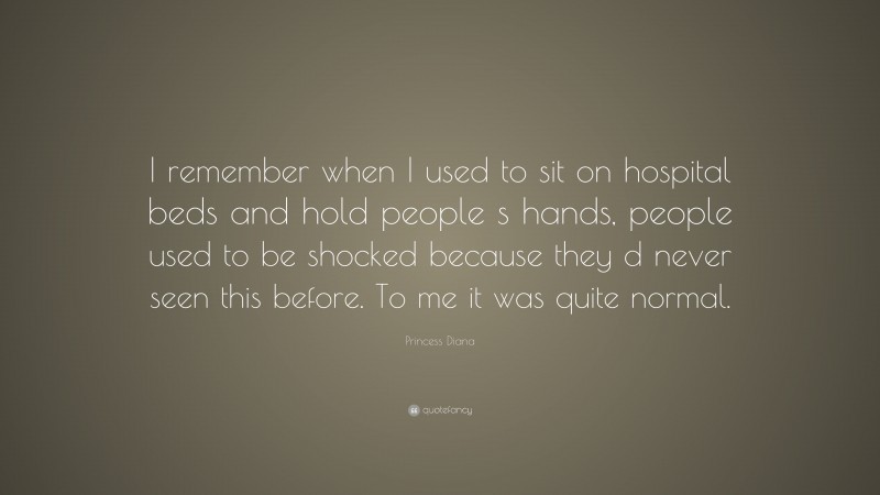 Princess Diana Quote: “I remember when I used to sit on hospital beds and hold people s hands, people used to be shocked because they d never seen this before. To me it was quite normal.”