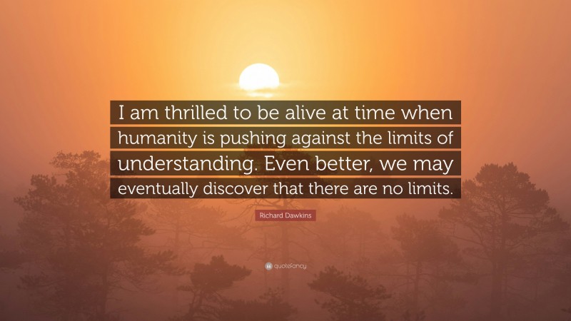 Richard Dawkins Quote: “I am thrilled to be alive at time when humanity is pushing against the limits of understanding. Even better, we may eventually discover that there are no limits.”