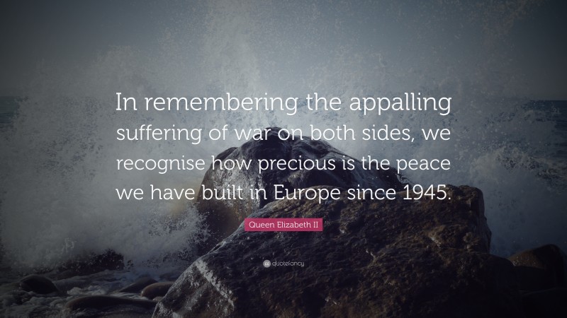 Queen Elizabeth II Quote: “In remembering the appalling suffering of war on both sides, we recognise how precious is the peace we have built in Europe since 1945.”