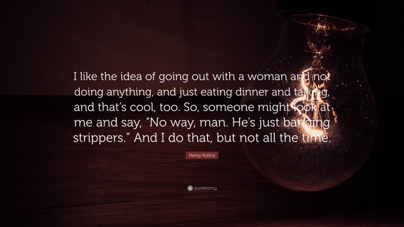 Henry Rollins Quote: “I like the idea of going out with a woman and not doing anything, and just eating dinner and talking, and that’s cool, too. So, someone might look at me and say, “No way, man. He’s just banging strippers.” And I do that, but not all the time.”