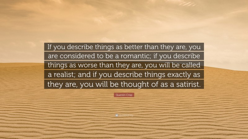 Quentin Crisp Quote: “If you describe things as better than they are, you are considered to be a romantic; if you describe things as worse than they are, you will be called a realist; and if you describe things exactly as they are, you will be thought of as a satirist.”