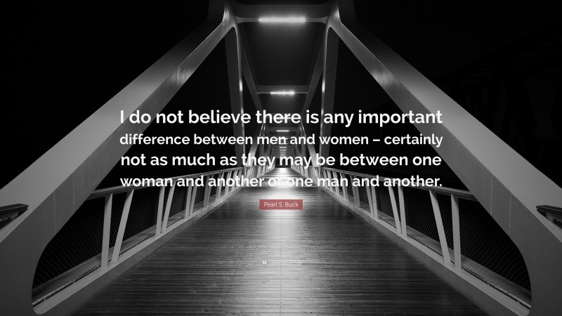 Pearl S. Buck Quote: “I do not believe there is any important difference between men and women – certainly not as much as they may be between one woman and another or one man and another.”