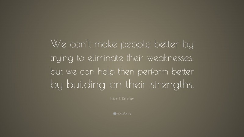Peter F. Drucker Quote: “We can’t make people better by trying to eliminate their weaknesses, but we can help then perform better by building on their strengths.”