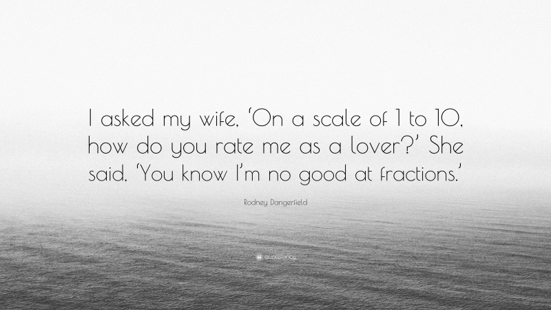 Rodney Dangerfield Quote: “I asked my wife, ‘On a scale of 1 to 10, how do you rate me as a lover?’ She said, ‘You know I’m no good at fractions.’”
