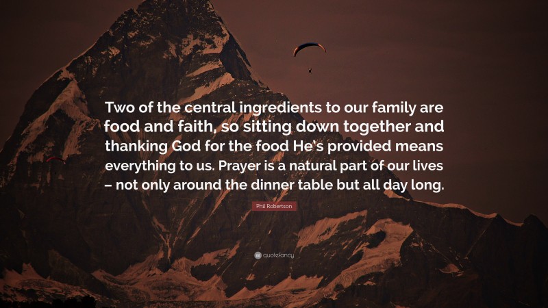 Phil Robertson Quote: “Two of the central ingredients to our family are food and faith, so sitting down together and thanking God for the food He’s provided means everything to us. Prayer is a natural part of our lives – not only around the dinner table but all day long.”