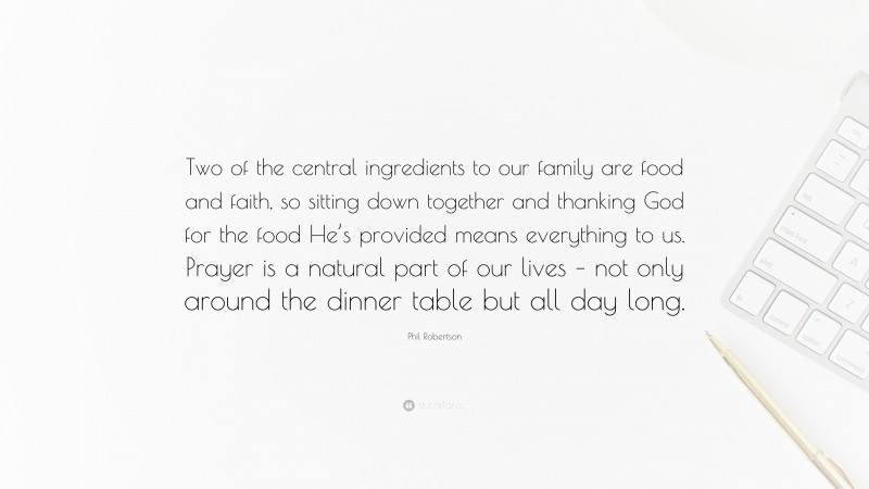 Phil Robertson Quote: “Two of the central ingredients to our family are food and faith, so sitting down together and thanking God for the food He’s provided means everything to us. Prayer is a natural part of our lives – not only around the dinner table but all day long.”