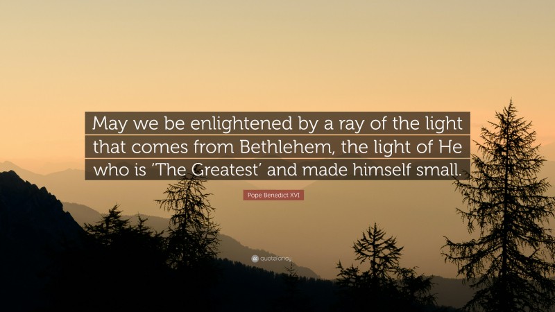 Pope Benedict XVI Quote: “May we be enlightened by a ray of the light that comes from Bethlehem, the light of He who is ‘The Greatest’ and made himself small.”