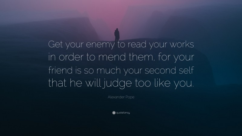 Alexander Pope Quote: “Get your enemy to read your works in order to mend them, for your friend is so much your second self that he will judge too like you.”