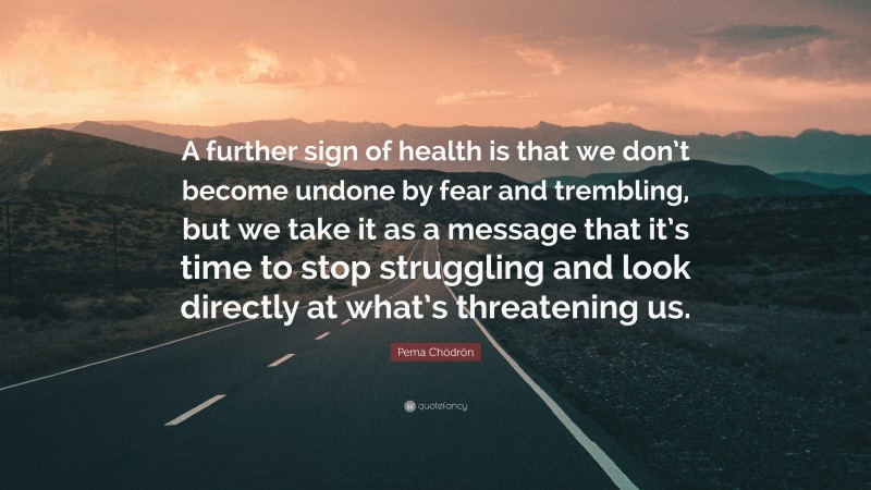 Pema Chödrön Quote: “A further sign of health is that we don’t become undone by fear and trembling, but we take it as a message that it’s time to stop struggling and look directly at what’s threatening us.”