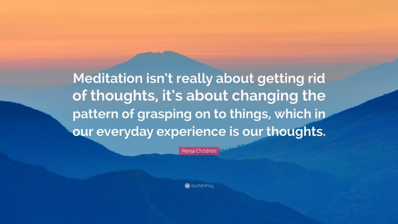 Pema Chödrön Quote: “Meditation isn’t really about getting rid of thoughts, it’s about changing the pattern of grasping on to things, which in our everyday experience is our thoughts.”