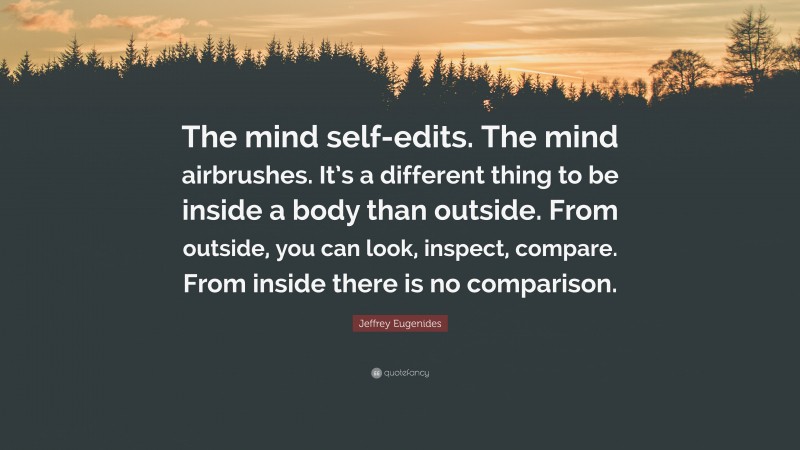 Jeffrey Eugenides Quote: “The mind self-edits. The mind airbrushes. It’s a different thing to be inside a body than outside. From outside, you can look, inspect, compare. From inside there is no comparison.”