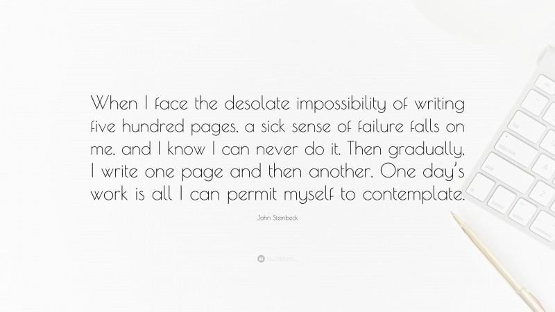 John Steinbeck Quote: “When I face the desolate impossibility of writing five hundred pages, a sick sense of failure falls on me, and I know I can never do it. Then gradually, I write one page and then another. One day’s work is all I can permit myself to contemplate.”