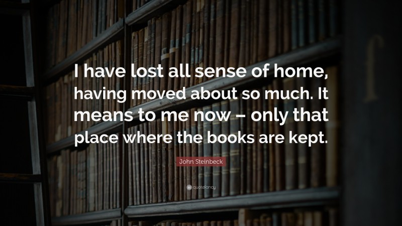 John Steinbeck Quote: “I have lost all sense of home, having moved about so much. It means to me now – only that place where the books are kept.”