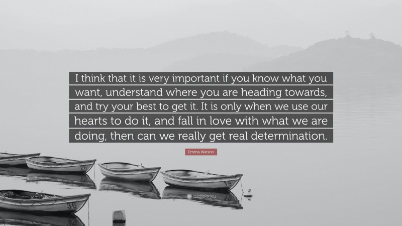 Emma Watson Quote: “I think that it is very important if you know what you want, understand where you are heading towards, and try your best to get it. It is only when we use our hearts to do it, and fall in love with what we are doing, then can we really get real determination.”