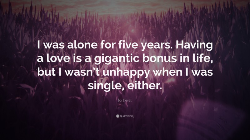 Bo Derek Quote: “I was alone for five years. Having a love is a gigantic bonus in life, but I wasn’t unhappy when I was single, either.”