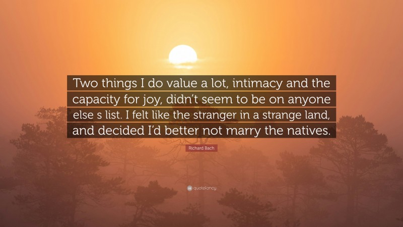 Richard Bach Quote: “Two things I do value a lot, intimacy and the capacity for joy, didn’t seem to be on anyone else s list. I felt like the stranger in a strange land, and decided I’d better not marry the natives.”