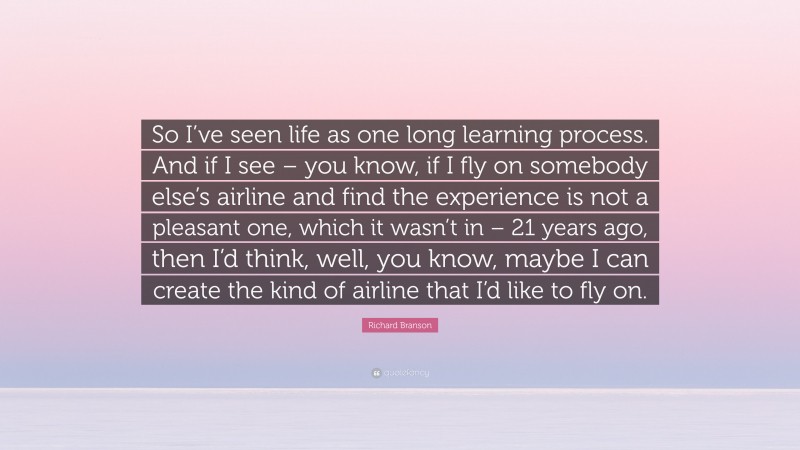 Richard Branson Quote: “So I’ve seen life as one long learning process. And if I see – you know, if I fly on somebody else’s airline and find the experience is not a pleasant one, which it wasn’t in – 21 years ago, then I’d think, well, you know, maybe I can create the kind of airline that I’d like to fly on.”