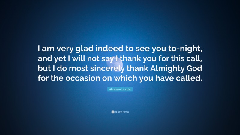 Abraham Lincoln Quote: “I am very glad indeed to see you to-night, and yet I will not say I thank you for this call, but I do most sincerely thank Almighty God for the occasion on which you have called.”