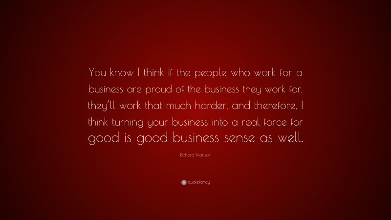 Richard Branson Quote: “You know I think if the people who work for a business are proud of the business they work for, they’ll work that much harder, and therefore, I think turning your business into a real force for good is good business sense as well.”
