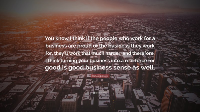 Richard Branson Quote: “You know I think if the people who work for a business are proud of the business they work for, they’ll work that much harder, and therefore, I think turning your business into a real force for good is good business sense as well.”