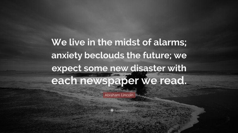 Abraham Lincoln Quote: “We live in the midst of alarms; anxiety beclouds the future; we expect some new disaster with each newspaper we read.”
