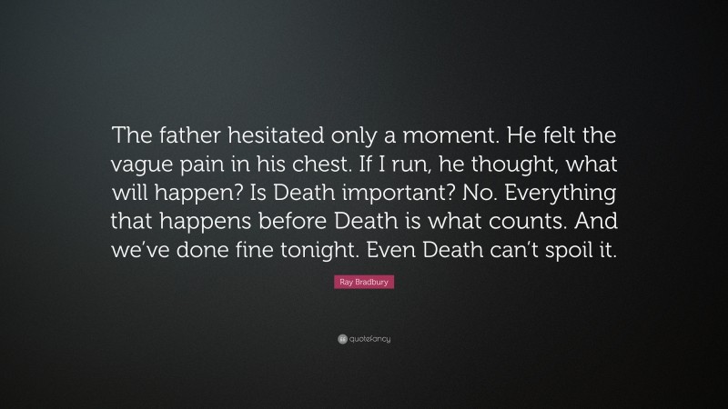 Ray Bradbury Quote: “The father hesitated only a moment. He felt the vague pain in his chest. If I run, he thought, what will happen? Is Death important? No. Everything that happens before Death is what counts. And we’ve done fine tonight. Even Death can’t spoil it.”