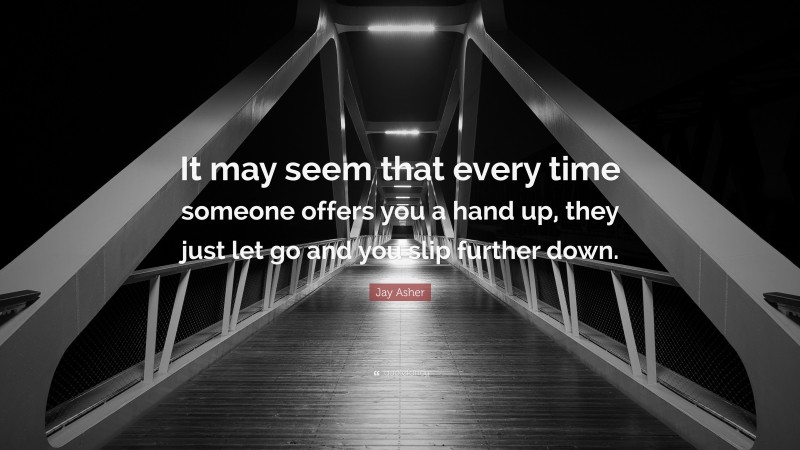 Jay Asher Quote: “It may seem that every time someone offers you a hand up, they just let go and you slip further down.”