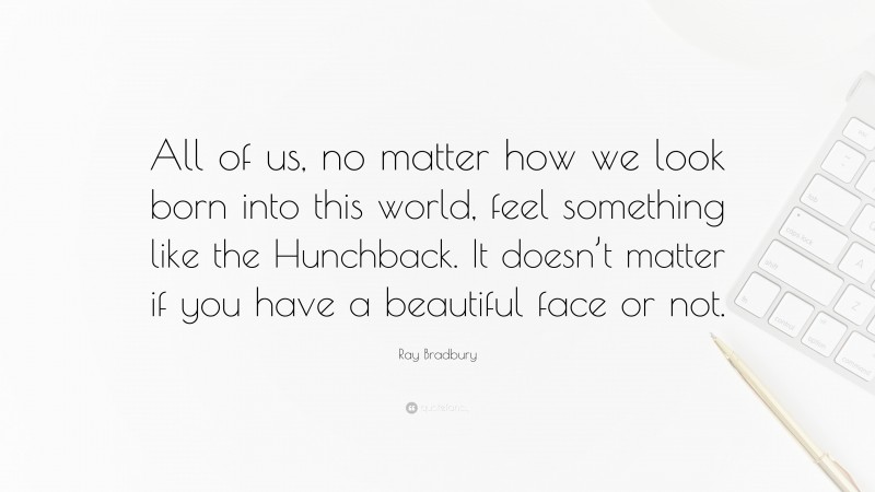 Ray Bradbury Quote: “All of us, no matter how we look born into this world, feel something like the Hunchback. It doesn’t matter if you have a beautiful face or not.”