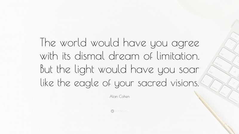 Alan Cohen Quote: “The world would have you agree with its dismal dream of limitation. But the light would have you soar like the eagle of your sacred visions.”