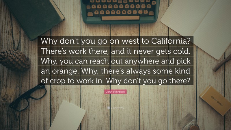 John Steinbeck Quote: “Why don’t you go on west to California? There’s work there, and it never gets cold. Why, you can reach out anywhere and pick an orange. Why, there’s always some kind of crop to work in. Why don’t you go there?”