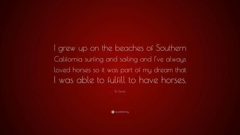 Bo Derek Quote: “I grew up on the beaches of Southern California surfing and sailing and I’ve always loved horses so it was part of my dream that I was able to fulfill to have horses.”