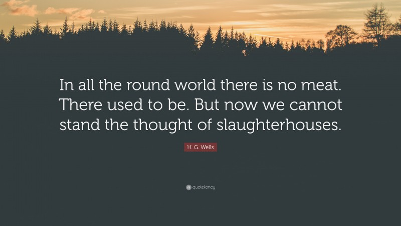 H. G. Wells Quote: “In all the round world there is no meat. There used to be. But now we cannot stand the thought of slaughterhouses.”
