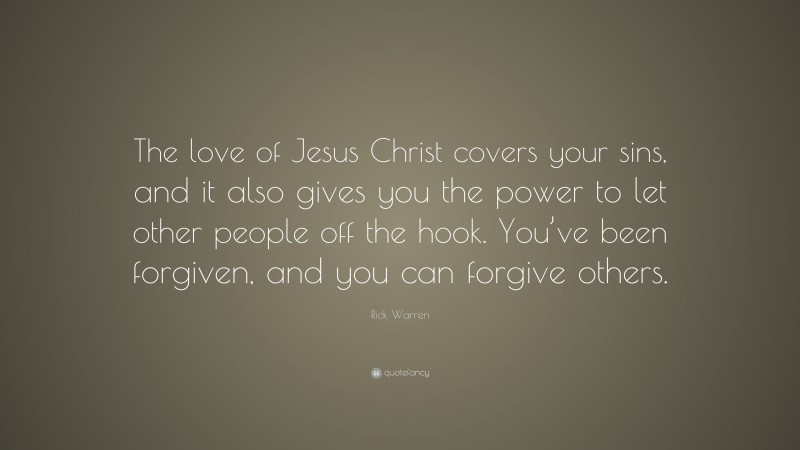 Rick Warren Quote: “The love of Jesus Christ covers your sins, and it also gives you the power to let other people off the hook. You’ve been forgiven, and you can forgive others.”