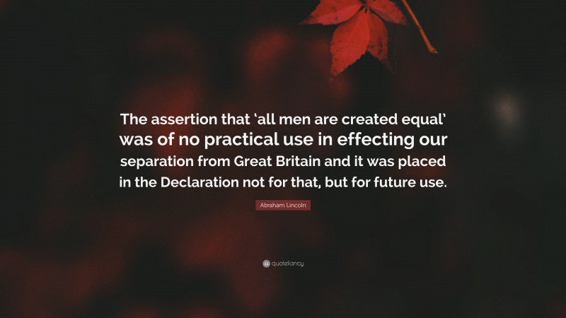 Abraham Lincoln Quote: “The assertion that ‘all men are created equal’ was of no practical use in effecting our separation from Great Britain and it was placed in the Declaration not for that, but for future use.”